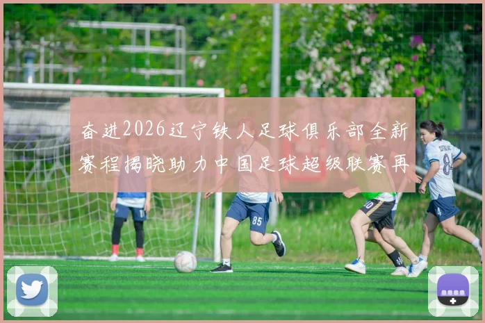 奋进2026辽宁铁人足球俱乐部全新赛程揭晓助力中国足球超级联赛再创辉煌