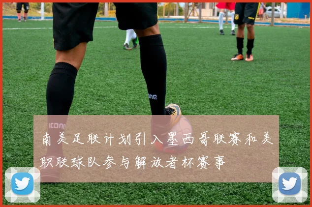 南美足联计划引入墨西哥联赛和美职联球队参与解放者杯赛事