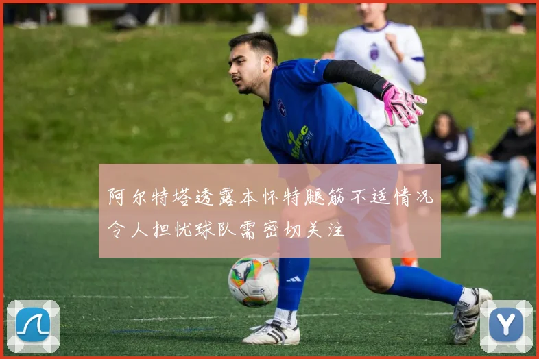 阿尔特塔透露本怀特腿筋不适情况令人担忧球队需密切关注