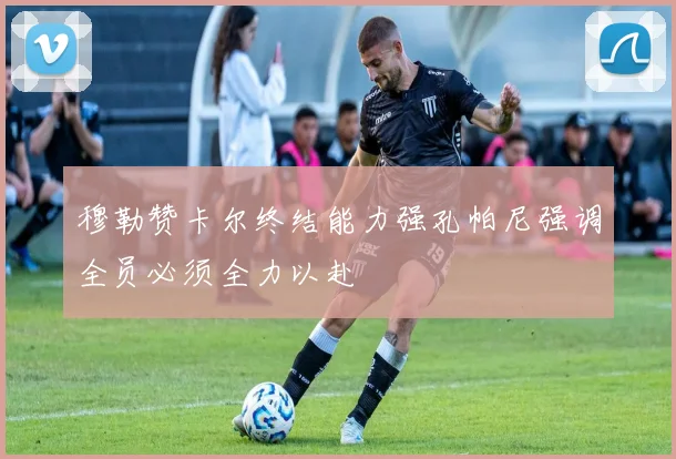穆勒赞卡尔终结能力强孔帕尼强调全员必须全力以赴
