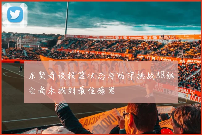 东契奇谈投篮状态与防守挑战AR组合尚未找到最佳感觉