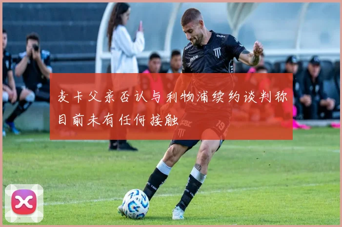 麦卡父亲否认与利物浦续约谈判称目前未有任何接触