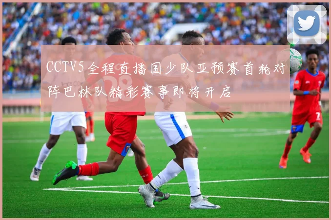 CCTV5全程直播国少队亚预赛首轮对阵巴林队精彩赛事即将开启