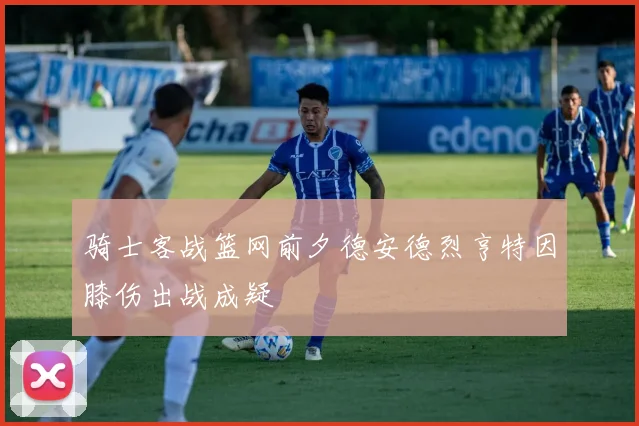 骑士客战篮网前夕德安德烈亨特因膝伤出战成疑