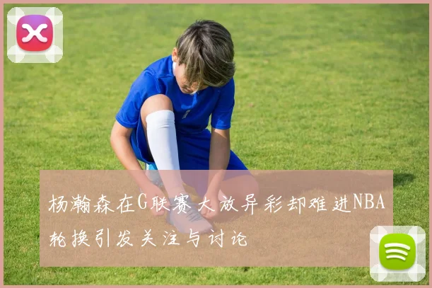 杨瀚森在G联赛大放异彩却难进NBA轮换引发关注与讨论