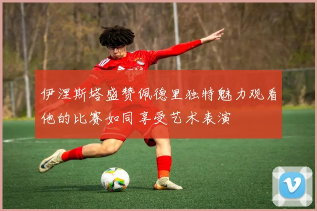 伊涅斯塔盛赞佩德里独特魅力观看他的比赛如同享受艺术表演