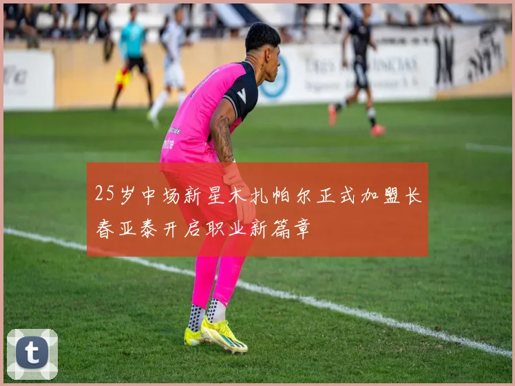 25岁中场新星木扎帕尔正式加盟长春亚泰开启职业新篇章