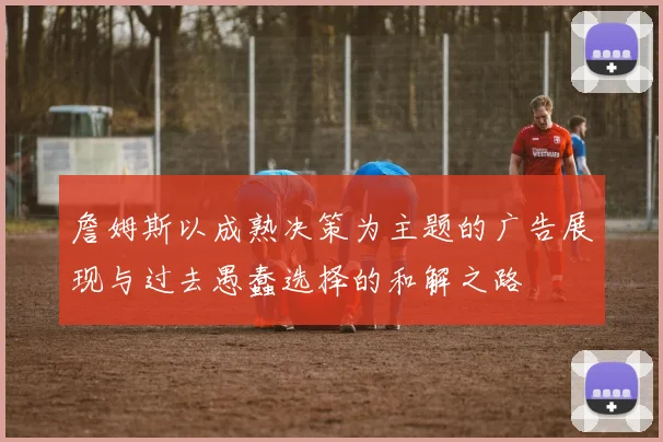 詹姆斯以成熟决策为主题的广告展现与过去愚蠢选择的和解之路