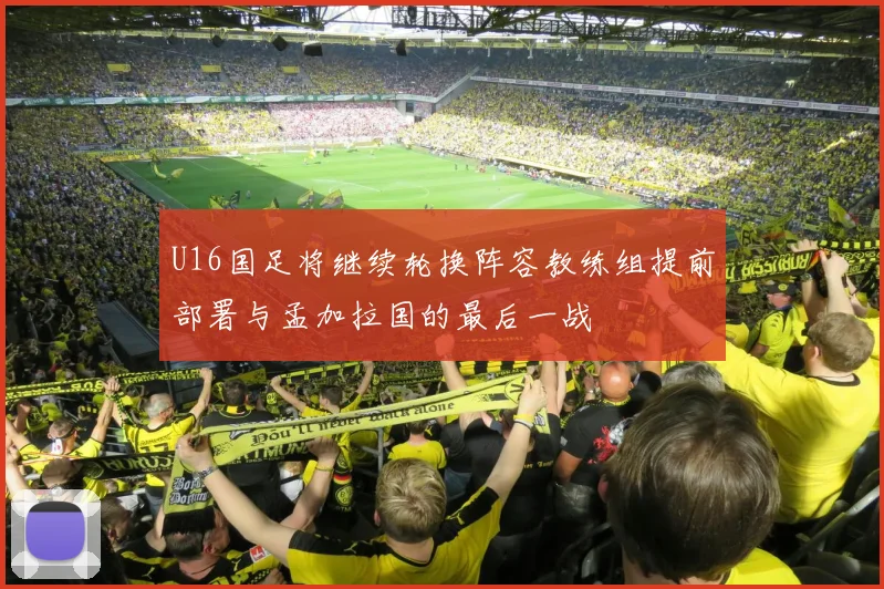 U16国足将继续轮换阵容教练组提前部署与孟加拉国的最后一战