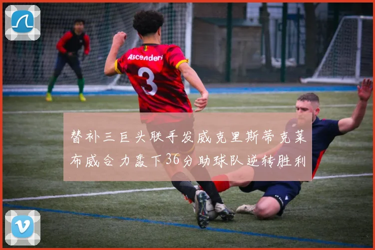 替补三巨头联手发威克里斯蒂克莱布威合力轰下36分助球队逆转胜利