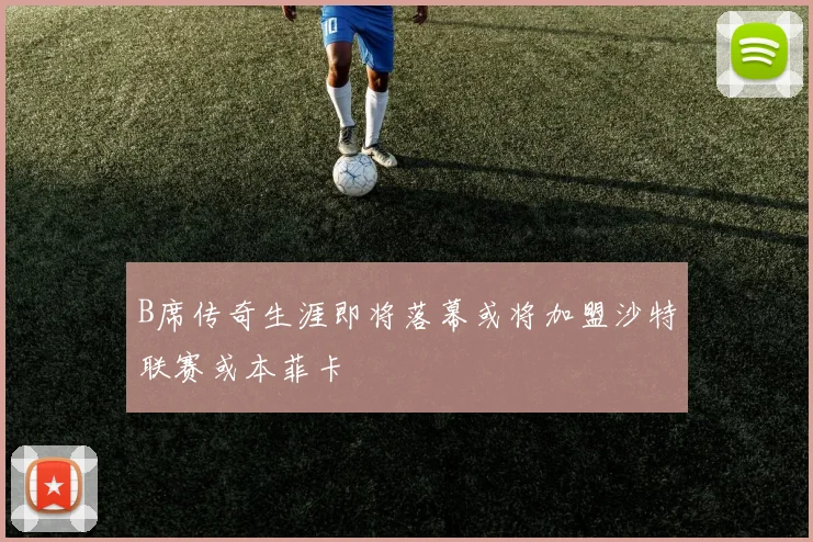 B席传奇生涯即将落幕或将加盟沙特联赛或本菲卡