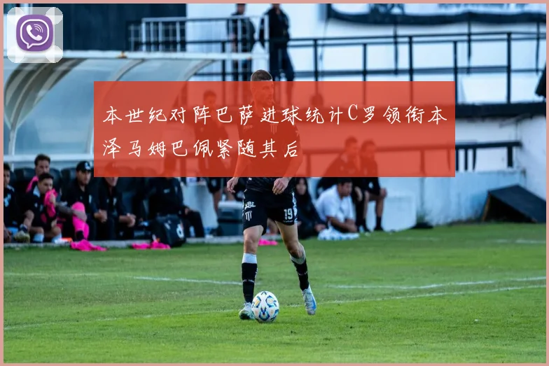 本世纪对阵巴萨进球统计C罗领衔本泽马姆巴佩紧随其后