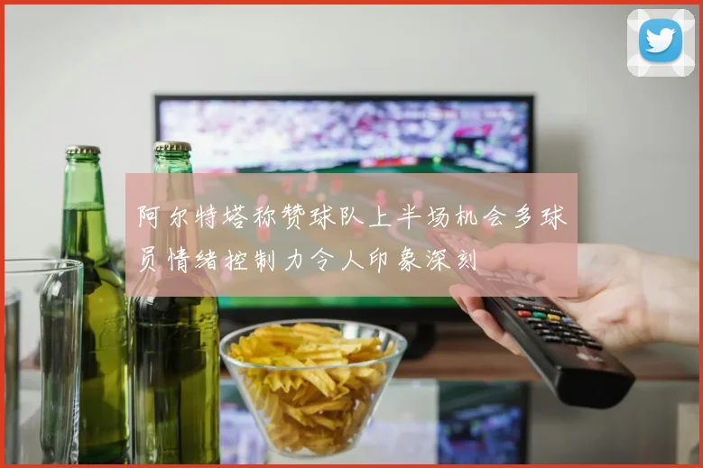 阿尔特塔称赞球队上半场机会多球员情绪控制力令人印象深刻