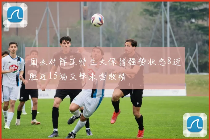 国米对阵亚特兰大保持强势状态8连胜近15场交锋未尝败绩