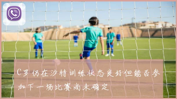 C罗仍在沙特训练状态良好但能否参加下一场比赛尚未确定