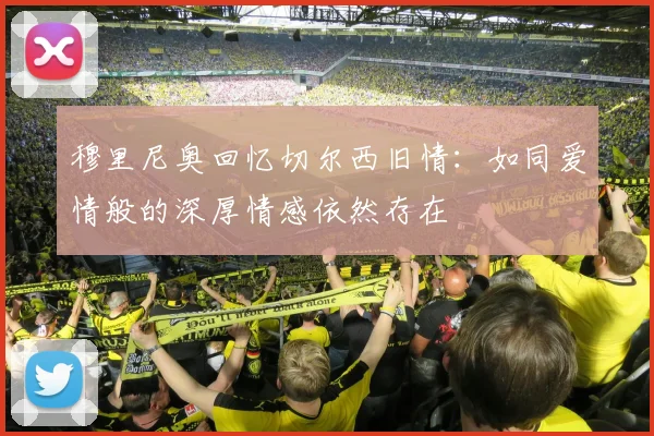 穆里尼奥回忆切尔西旧情：如同爱情般的深厚情感依然存在