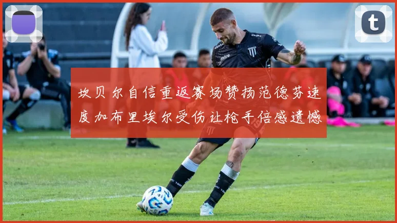 坎贝尔自信重返赛场赞扬范德芬速度加布里埃尔受伤让枪手倍感遗憾