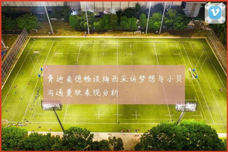 费迪南德畅谈梅西采访梦想与小贝沟通曼联表现分析