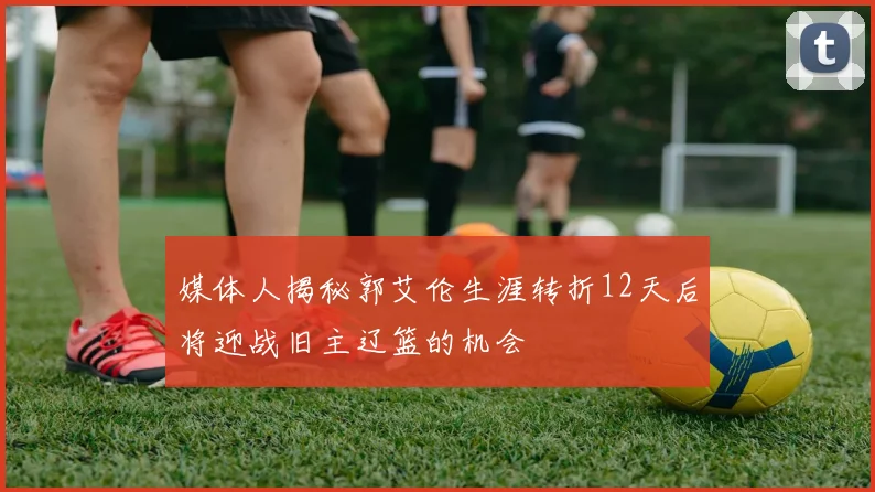 媒体人揭秘郭艾伦生涯转折12天后将迎战旧主辽篮的机会