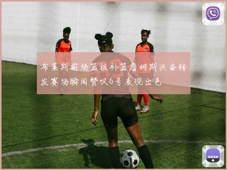 布莱斯前场篮板补篮詹姆斯兴奋转发赛场瞬间赞叹6号表现出色