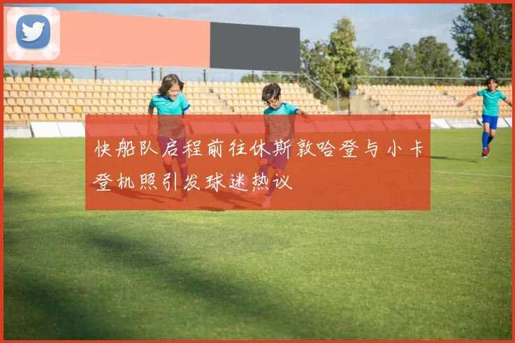 快船队启程前往休斯敦哈登与小卡登机照引发球迷热议