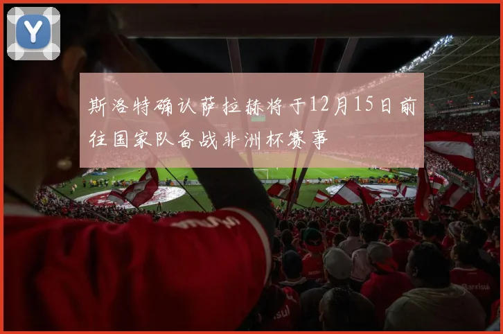 斯洛特确认萨拉赫将于12月15日前往国家队备战非洲杯赛事