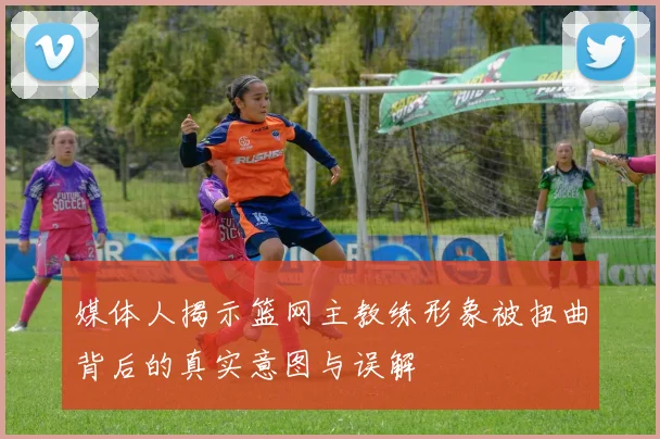 媒体人揭示篮网主教练形象被扭曲背后的真实意图与误解