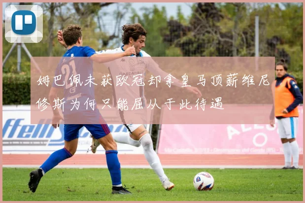 姆巴佩未获欧冠却拿皇马顶薪维尼修斯为何只能屈从于此待遇