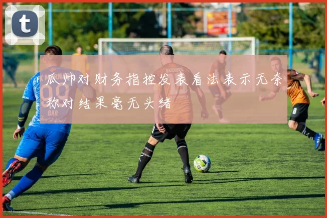 瓜帅对财务指控发表看法表示无奈称对结果毫无头绪