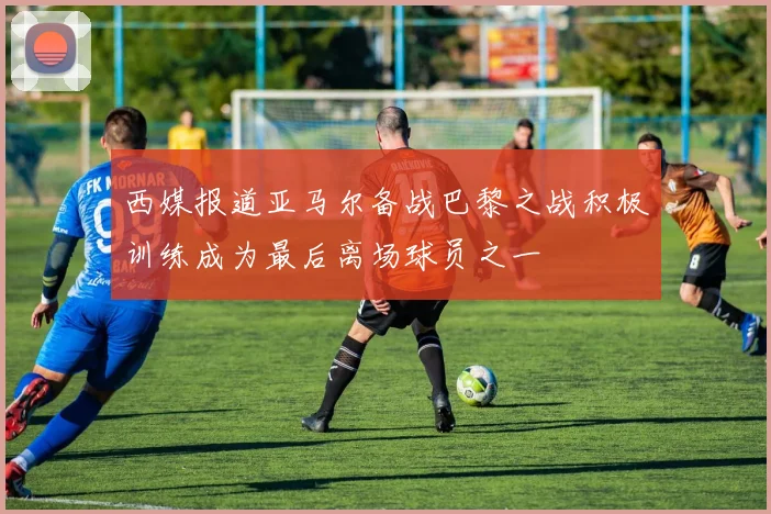 西媒报道亚马尔备战巴黎之战积极训练成为最后离场球员之一