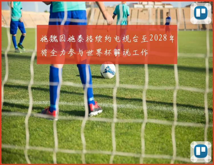 施魏因施泰格续约电视台至2028年将全力参与世界杯解说工作