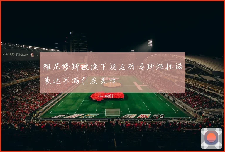 维尼修斯被换下场后对马斯坦托诺表达不满引发关注