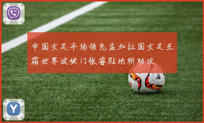 中国女足半场领先孟加拉国女足王霜世界波破门张睿贴地斩助攻