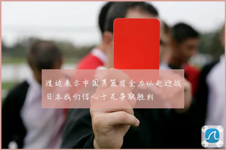 渡边表示中国男篮将全力以赴迎战日本我们信心十足争取胜利