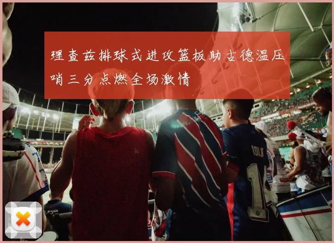 理查兹排球式进攻篮板助古德温压哨三分点燃全场激情