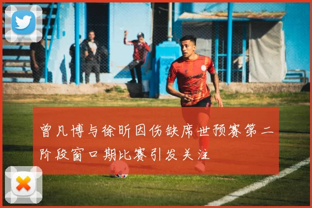 曾凡博与徐昕因伤缺席世预赛第二阶段窗口期比赛引发关注
