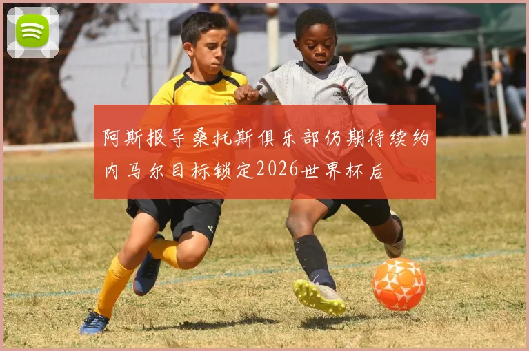 阿斯报导桑托斯俱乐部仍期待续约内马尔目标锁定2026世界杯后