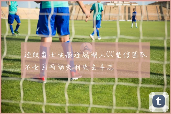 连败爵士快船迎战湖人CC坚信团队不会因两场失利失去斗志